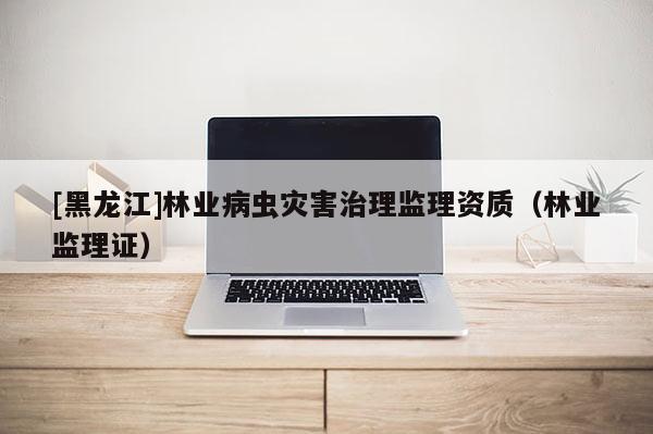 [黑龍江]林業(yè)病蟲災(zāi)害治理監(jiān)理資質(zhì)（林業(yè)監(jiān)理證）