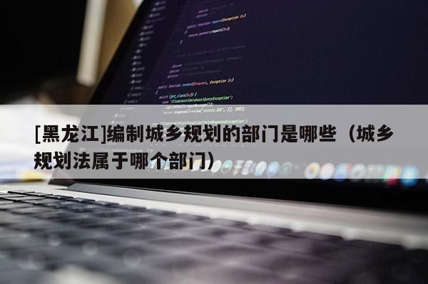 [黑龍江]編制城鄉(xiāng)規(guī)劃的部門是哪些（城鄉(xiāng)規(guī)劃法屬于哪個部門）