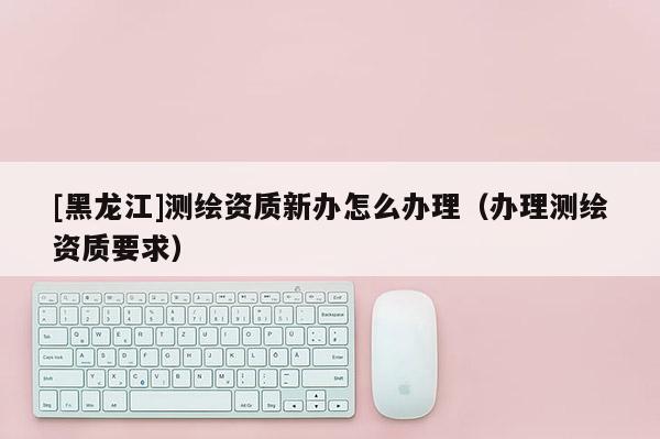 [黑龍江]測繪資質(zhì)新辦怎么辦理（辦理測繪資質(zhì)要求）