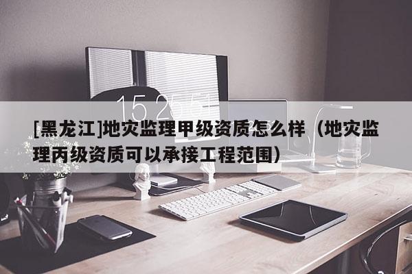 [黑龍江]地災監(jiān)理甲級資質(zhì)怎么樣（地災監(jiān)理丙級資質(zhì)可以承接工程范圍）