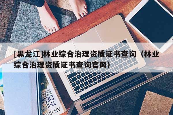 [黑龍江]林業(yè)綜合治理資質(zhì)證書查詢（林業(yè)綜合治理資質(zhì)證書查詢官網(wǎng)）