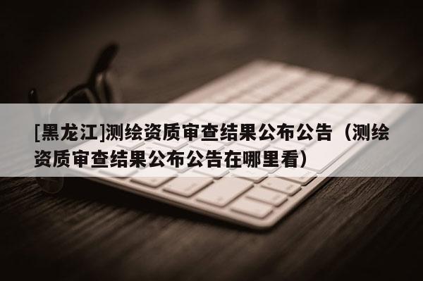 [黑龍江]測繪資質審查結果公布公告（測繪資質審查結果公布公告在哪里看）