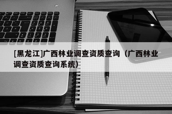 [黑龍江]廣西林業(yè)調查資質查詢（廣西林業(yè)調查資質查詢系統）