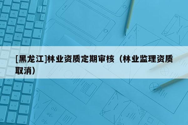 [黑龍江]林業(yè)資質(zhì)定期審核（林業(yè)監(jiān)理資質(zhì)取消）