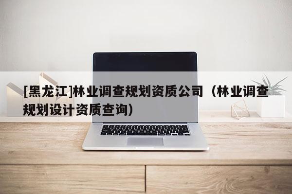 [黑龍江]林業(yè)調(diào)查規(guī)劃資質(zhì)公司（林業(yè)調(diào)查規(guī)劃設(shè)計(jì)資質(zhì)查詢(xún)）