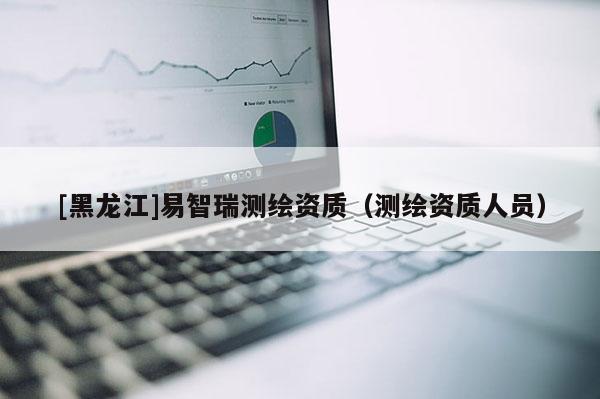 [黑龍江]易智瑞測(cè)繪資質(zhì)（測(cè)繪資質(zhì)人員）