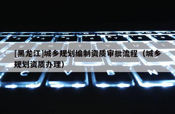 [黑龍江]城鄉(xiāng)規(guī)劃編制資質(zhì)審批流程（城鄉(xiāng)規(guī)劃資質(zhì)辦理）