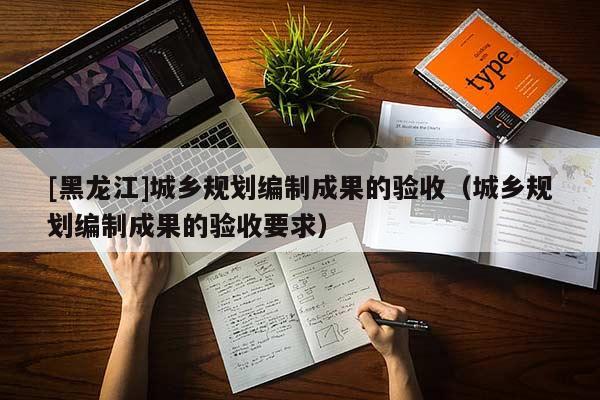 [黑龍江]城鄉(xiāng)規(guī)劃編制成果的驗收（城鄉(xiāng)規(guī)劃編制成果的驗收要求）