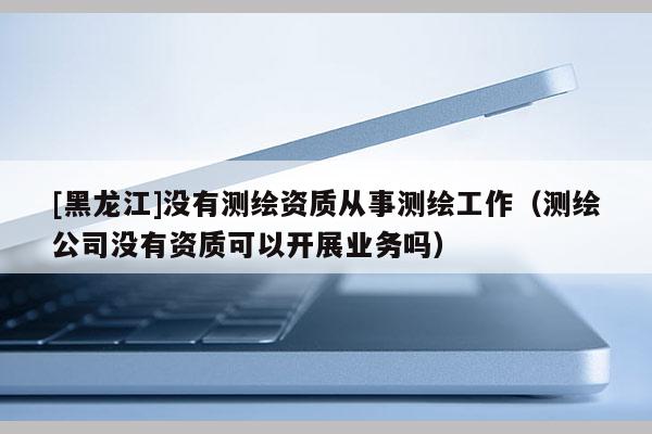 [黑龍江]沒有測繪資質從事測繪工作（測繪公司沒有資質可以開展業(yè)務嗎）
