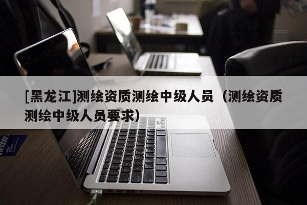 [黑龍江]測繪資質(zhì)測繪中級人員（測繪資質(zhì)測繪中級人員要求）