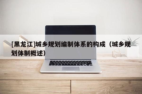 [黑龍江]城鄉(xiāng)規(guī)劃編制體系的構(gòu)成（城鄉(xiāng)規(guī)劃體制概述）