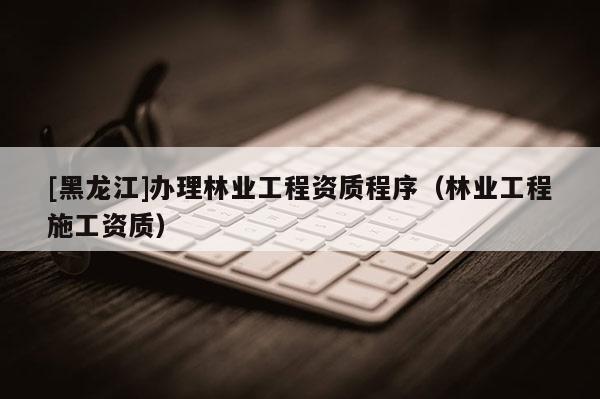 [黑龍江]辦理林業(yè)工程資質程序（林業(yè)工程施工資質）