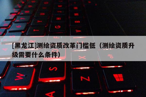 [黑龍江]測繪資質改革門檻低（測繪資質升級需要什么條件）