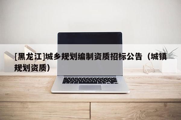 [黑龍江]城鄉(xiāng)規(guī)劃編制資質(zhì)招標(biāo)公告（城鎮(zhèn)規(guī)劃資質(zhì)）