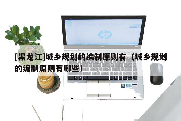 [黑龍江]城鄉(xiāng)規(guī)劃的編制原則有（城鄉(xiāng)規(guī)劃的編制原則有哪些）