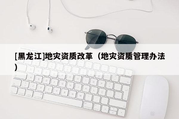 [黑龍江]地災(zāi)資質(zhì)改革（地災(zāi)資質(zhì)管理辦法）