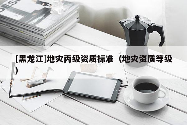 [黑龍江]地災(zāi)丙級(jí)資質(zhì)標(biāo)準(zhǔn)（地災(zāi)資質(zhì)等級(jí)）