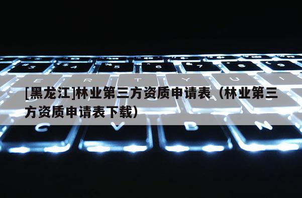 [黑龍江]林業(yè)第三方資質(zhì)申請(qǐng)表（林業(yè)第三方資質(zhì)申請(qǐng)表下載）