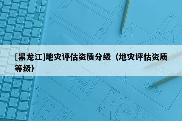 [黑龍江]地災(zāi)評(píng)估資質(zhì)分級(jí)（地災(zāi)評(píng)估資質(zhì)等級(jí)）