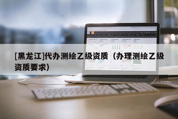 [黑龍江]代辦測繪乙級資質（辦理測繪乙級資質要求）
