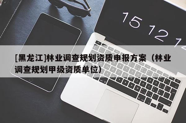 [黑龍江]林業(yè)調(diào)查規(guī)劃資質(zhì)申報(bào)方案（林業(yè)調(diào)查規(guī)劃甲級(jí)資質(zhì)單位）