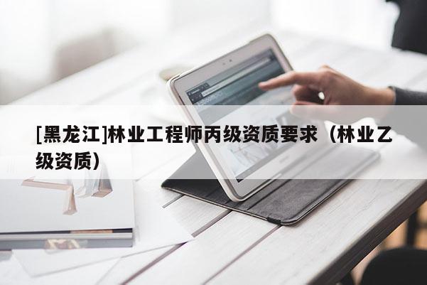 [黑龍江]林業(yè)工程師丙級(jí)資質(zhì)要求（林業(yè)乙級(jí)資質(zhì)）