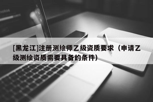 [黑龍江]注冊測繪師乙級資質(zhì)要求（申請乙級測繪資質(zhì)需要具備的條件）
