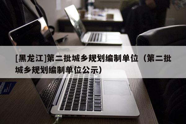 [黑龍江]第二批城鄉(xiāng)規(guī)劃編制單位（第二批城鄉(xiāng)規(guī)劃編制單位公示）