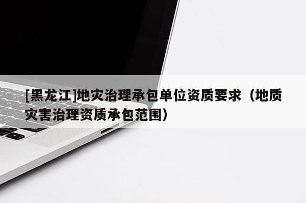 [黑龍江]地災(zāi)治理承包單位資質(zhì)要求（地質(zhì)災(zāi)害治理資質(zhì)承包范圍）