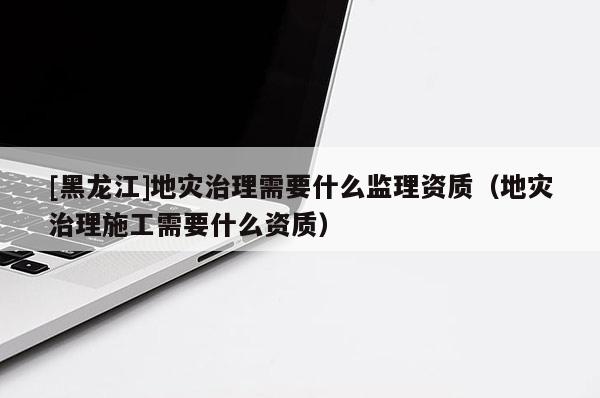 [黑龍江]地災(zāi)治理需要什么監(jiān)理資質(zhì)（地災(zāi)治理施工需要什么資質(zhì)）