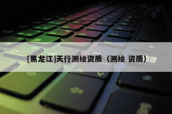 [黑龍江]天行測(cè)繪資質(zhì)（測(cè)繪 資質(zhì)）
