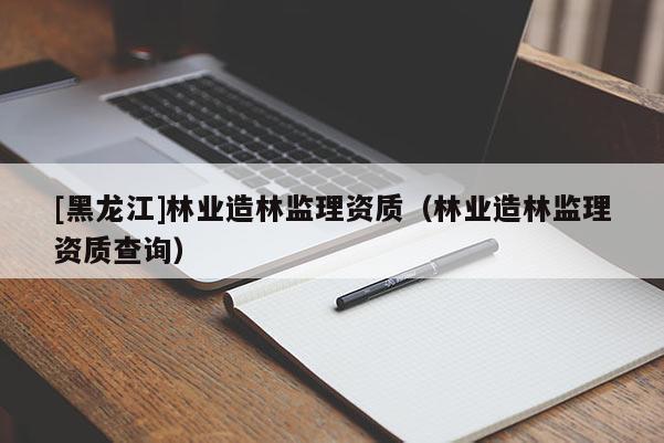 [黑龍江]林業(yè)造林監(jiān)理資質(zhì)（林業(yè)造林監(jiān)理資質(zhì)查詢）