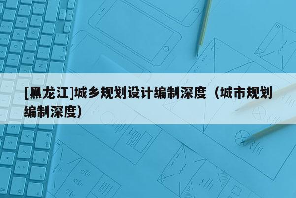 [黑龍江]城鄉(xiāng)規(guī)劃設(shè)計(jì)編制深度（城市規(guī)劃編制深度）