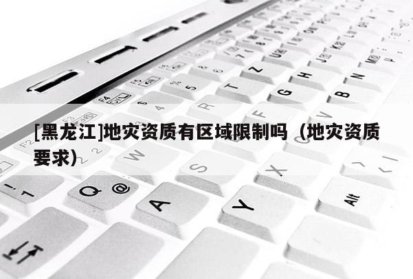 [黑龍江]地災(zāi)資質(zhì)有區(qū)域限制嗎（地災(zāi)資質(zhì)要求）
