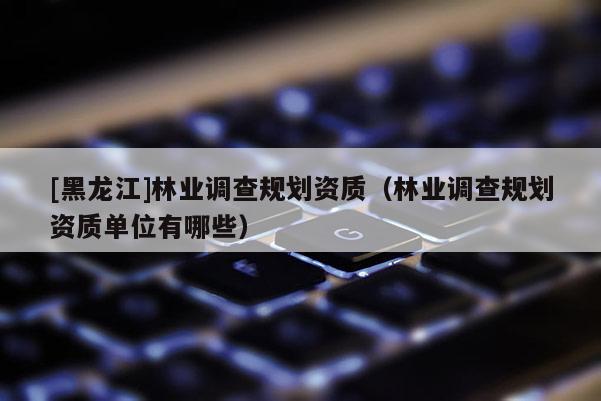[黑龍江]林業(yè)調(diào)查規(guī)劃資質(zhì)（林業(yè)調(diào)查規(guī)劃資質(zhì)單位有哪些）