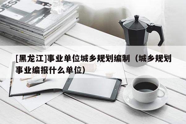 [黑龍江]事業(yè)單位城鄉(xiāng)規(guī)劃編制（城鄉(xiāng)規(guī)劃事業(yè)編報什么單位）