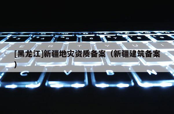 [黑龍江]新疆地災(zāi)資質(zhì)備案（新疆建筑備案）
