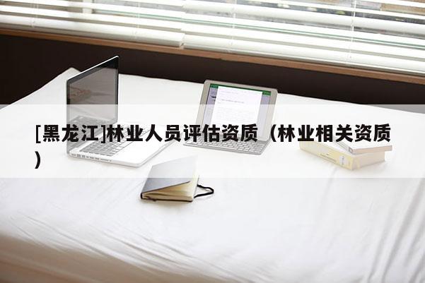[黑龍江]林業(yè)人員評估資質(zhì)（林業(yè)相關(guān)資質(zhì)）