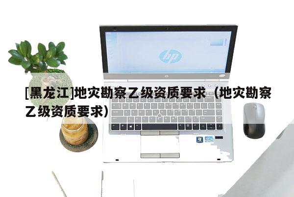 [黑龍江]地災(zāi)勘察乙級資質(zhì)要求（地災(zāi)勘察乙級資質(zhì)要求）