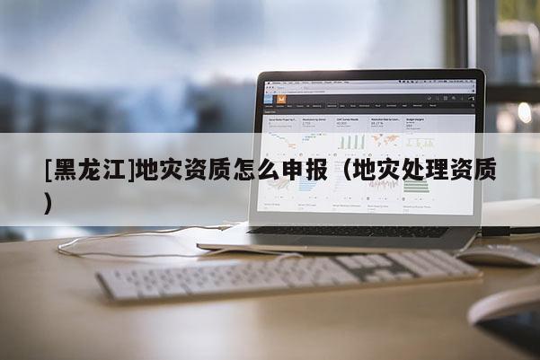 [黑龍江]地災(zāi)資質(zhì)怎么申報(bào)（地災(zāi)處理資質(zhì)）