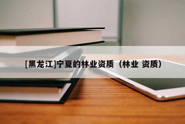 [黑龍江]寧夏的林業(yè)資質(zhì)（林業(yè) 資質(zhì)）