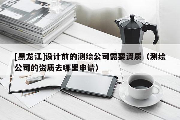 [黑龍江]設計前的測繪公司需要資質（測繪公司的資質去哪里申請）