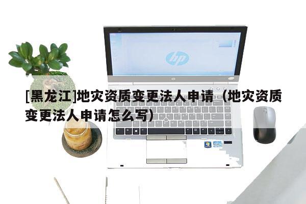 [黑龍江]地災(zāi)資質(zhì)變更法人申請（地災(zāi)資質(zhì)變更法人申請怎么寫）