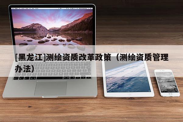 [黑龍江]測繪資質(zhì)改革政策（測繪資質(zhì)管理辦法）