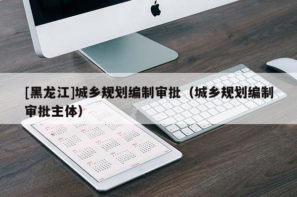 [黑龍江]城鄉(xiāng)規(guī)劃編制審批（城鄉(xiāng)規(guī)劃編制審批主體）
