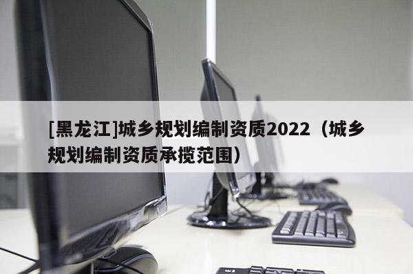 [黑龍江]城鄉(xiāng)規(guī)劃編制資質2022（城鄉(xiāng)規(guī)劃編制資質承攬范圍）