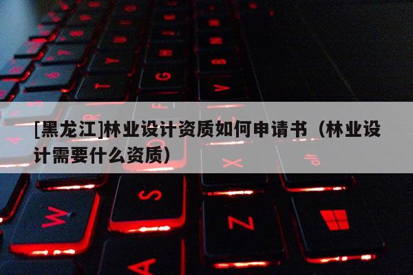 [黑龍江]林業(yè)設(shè)計(jì)資質(zhì)如何申請(qǐng)書（林業(yè)設(shè)計(jì)需要什么資質(zhì)）