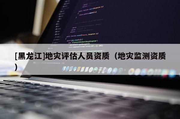 [黑龍江]地災(zāi)評(píng)估人員資質(zhì)（地災(zāi)監(jiān)測(cè)資質(zhì)）