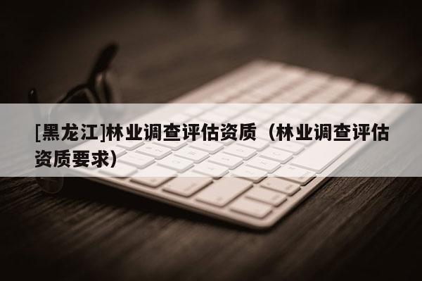 [黑龍江]林業(yè)調(diào)查評估資質(zhì)（林業(yè)調(diào)查評估資質(zhì)要求）