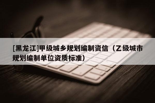 [黑龍江]甲級城鄉(xiāng)規(guī)劃編制資信（乙級城市規(guī)劃編制單位資質(zhì)標(biāo)準(zhǔn)）